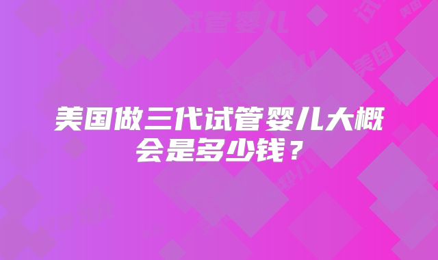 美国做三代试管婴儿大概会是多少钱？