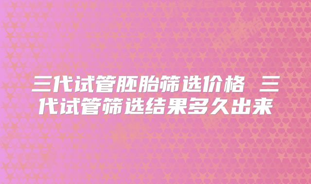 三代试管胚胎筛选价格 三代试管筛选结果多久出来