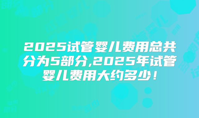 2025试管婴儿费用总共分为5部分,2025年试管婴儿费用大约多少！