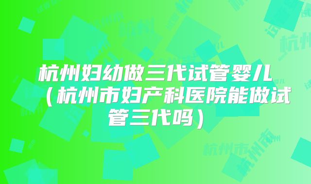 杭州妇幼做三代试管婴儿（杭州市妇产科医院能做试管三代吗）