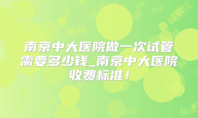 南京中大医院做一次试管需要多少钱_南京中大医院收费标准!