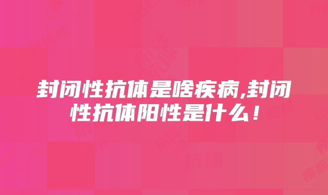 封闭性抗体是啥疾病,封闭性抗体阳性是什么!