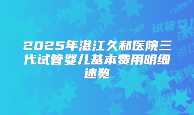 2025年湛江久和医院三代试管婴儿基本费用明细速览