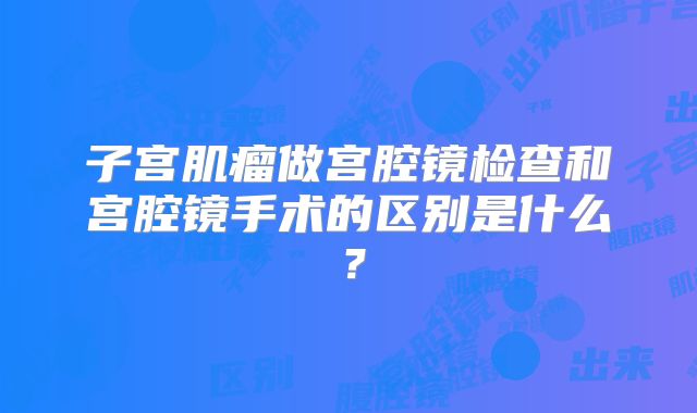 子宫肌瘤做宫腔镜检查和宫腔镜手术的区别是什么?