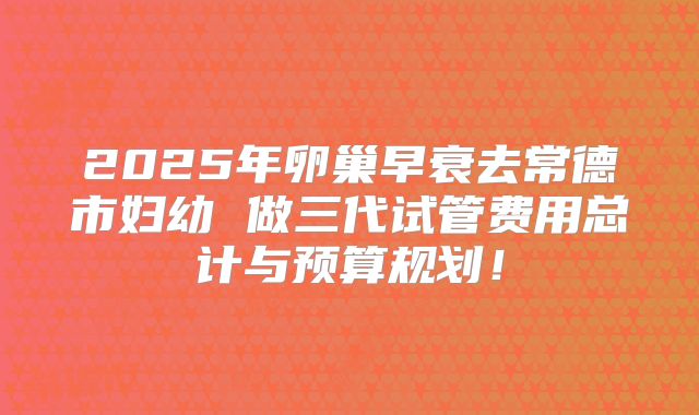 2025年卵巢早衰去常德市妇幼 做三代试管费用总计与预算规划！
