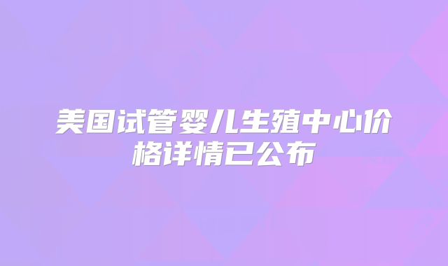 美国试管婴儿生殖中心价格详情已公布