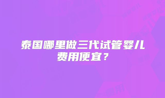 泰国哪里做三代试管婴儿费用便宜?