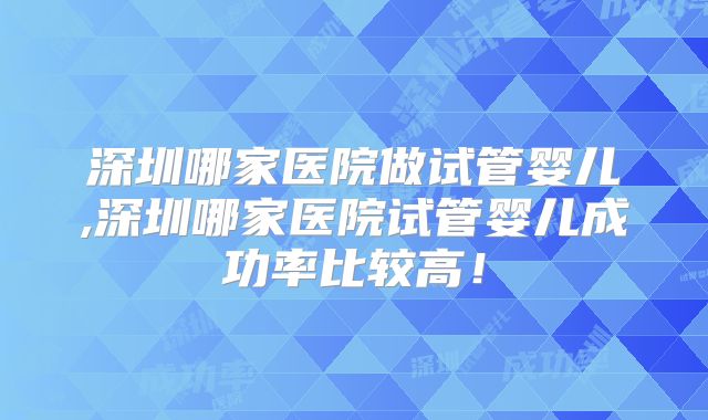 深圳哪家医院做试管婴儿,深圳哪家医院试管婴儿成功率比较高！