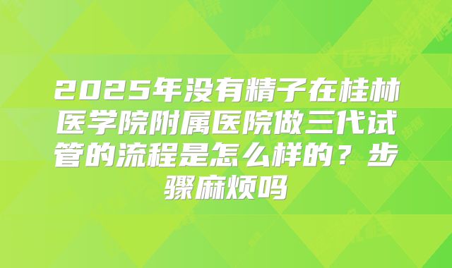 2025年没有精子在桂林医学院附属医院做三代试管的流程是怎么样的？步骤麻烦吗
