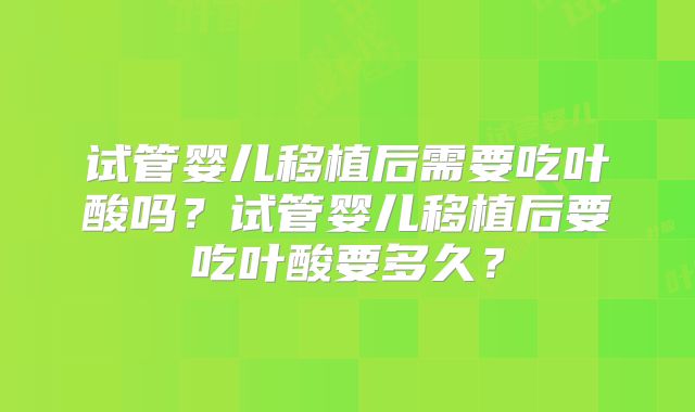 试管婴儿移植后需要吃叶酸吗?试管婴儿移植后要吃叶酸要多久?