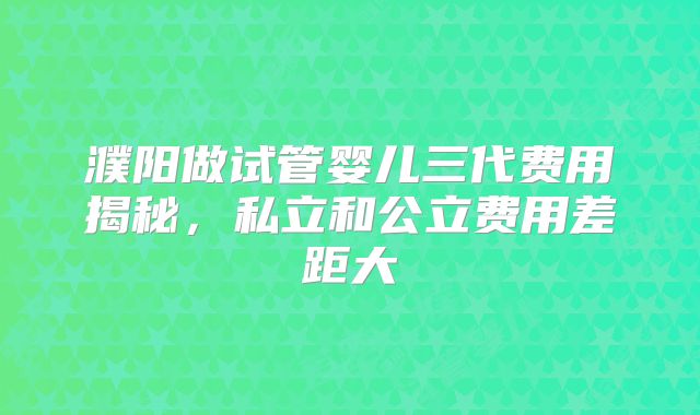 濮阳做试管婴儿三代费用揭秘,私立和公立费用差距大