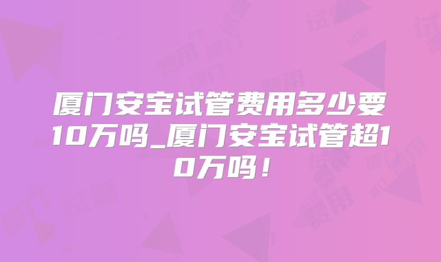 厦门安宝试管费用多少要10万吗_厦门安宝试管超10万吗！