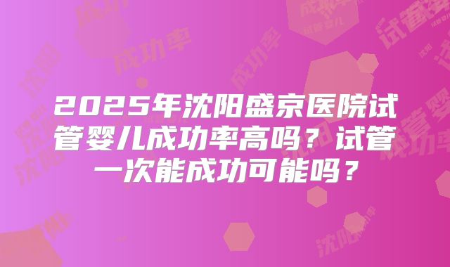 2025年沈阳盛京医院试管婴儿成功率高吗？试管一次能成功可能吗？
