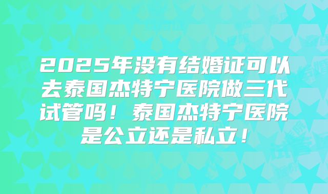 2025年没有结婚证可以去泰国杰特宁医院做三代试管吗!泰国杰特宁医院是公立还是私立!