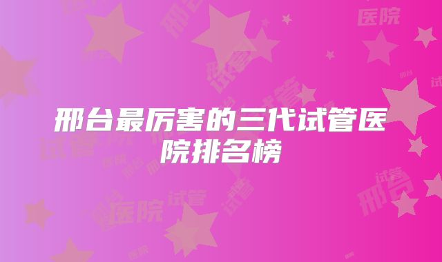 邢台最厉害的三代试管医院排名榜