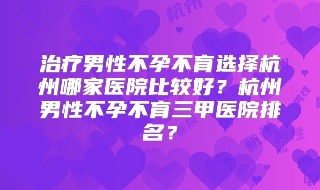 治疗男性不孕不育选择杭州哪家医院比较好？杭州男性不孕不育三甲医院排名？