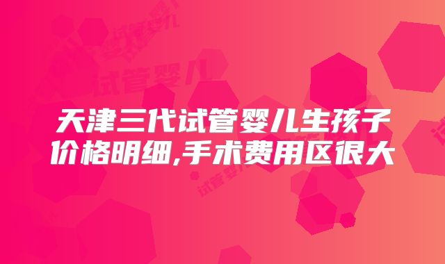 天津三代试管婴儿生孩子价格明细,手术费用区很大