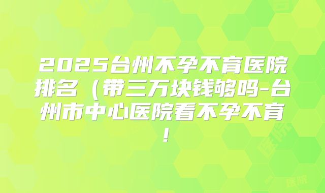 2025台州不孕不育医院排名（带三万块钱够吗-台州市中心医院看不孕不育！