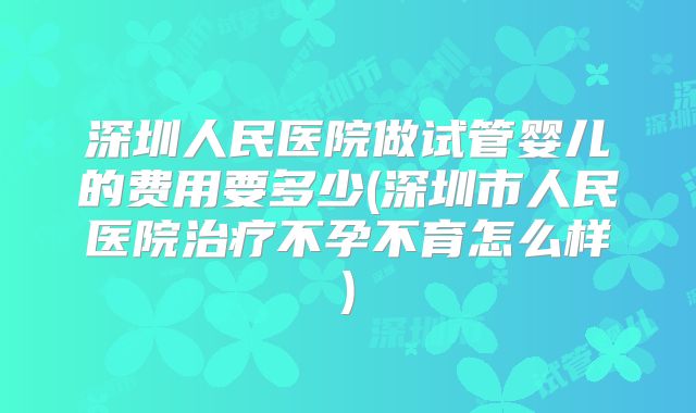 深圳人民医院做试管婴儿的费用要多少(深圳市人民医院治疗不孕不育怎么样)