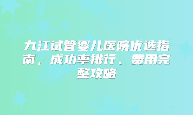 九江试管婴儿医院优选指南，成功率排行、费用完整攻略