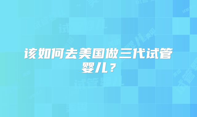 该如何去美国做三代试管婴儿？