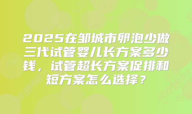 2025在邹城市卵泡少做三代试管婴儿长方案多少钱，试管超长方案促排和短方案怎么选择？