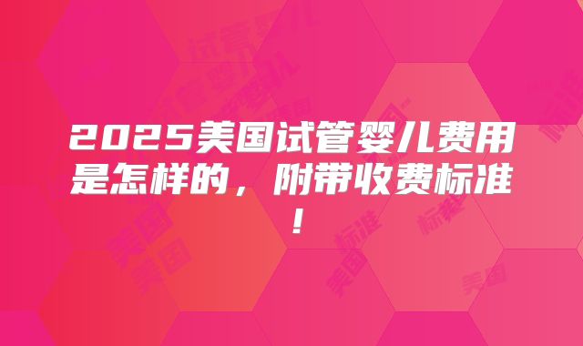 2025美国试管婴儿费用是怎样的,附带收费标准!