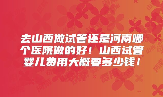 去山西做试管还是河南哪个医院做的好！山西试管婴儿费用大概要多少钱！