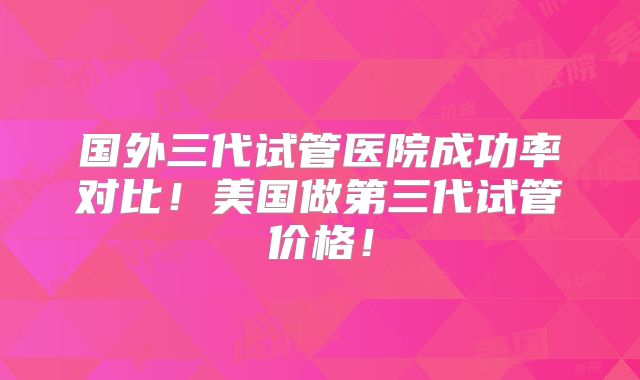 国外三代试管医院成功率对比！美国做第三代试管价格！