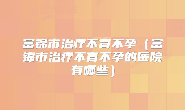 富锦市治疗不育不孕（富锦市治疗不育不孕的医院有哪些）
