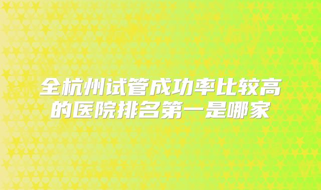 全杭州试管成功率比较高的医院排名第一是哪家