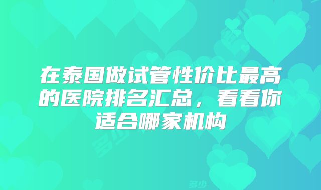 在泰国做试管性价比最高的医院排名汇总,看看你适合哪家机构