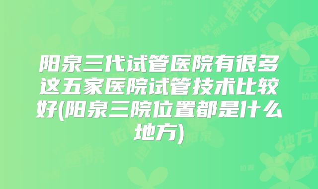 阳泉三代试管医院有很多这五家医院试管技术比较好(阳泉三院位置都是什么地方)