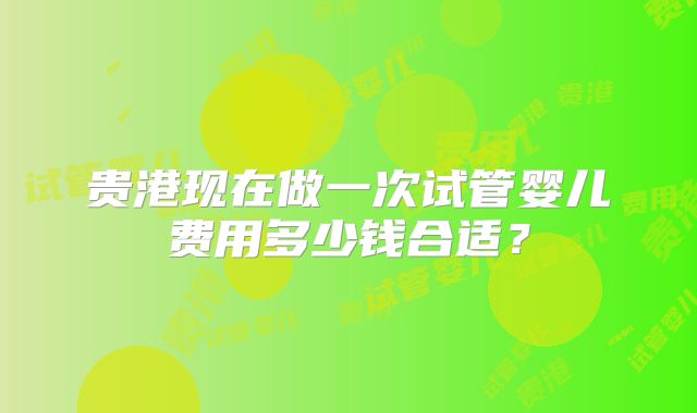 贵港现在做一次试管婴儿费用多少钱合适?