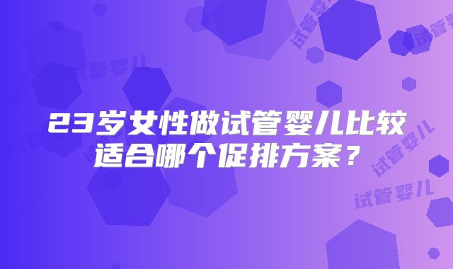 23岁女性做试管婴儿比较适合哪个促排方案？