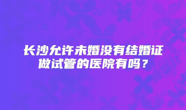 长沙允许未婚没有结婚证做试管的医院有吗?