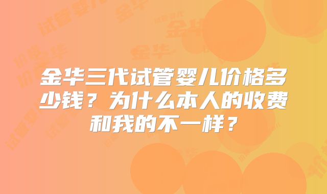 金华三代试管婴儿价格多少钱？为什么本人的收费和我的不一样？