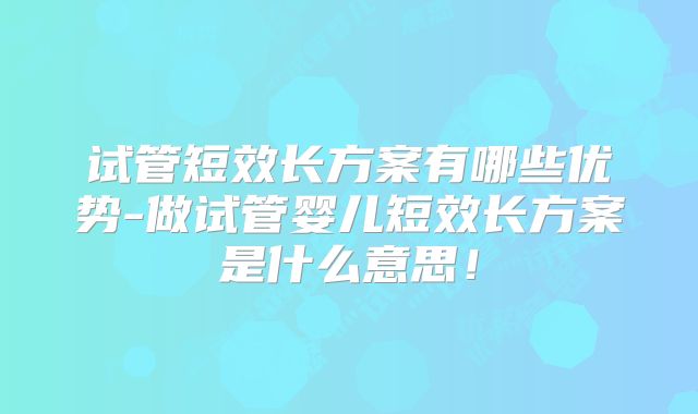 试管短效长方案有哪些优势-做试管婴儿短效长方案是什么意思!