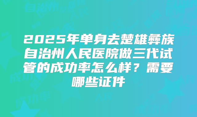 2025年单身去楚雄彝族自治州人民医院做三代试管的成功率怎么样？需要哪些证件