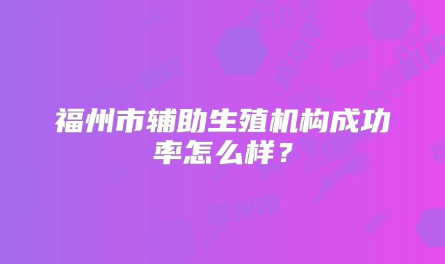 福州市辅助生殖机构成功率怎么样？