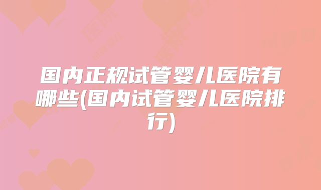 国内正规试管婴儿医院有哪些(国内试管婴儿医院排行)