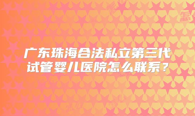 广东珠海合法私立第三代试管婴儿医院怎么联系？
