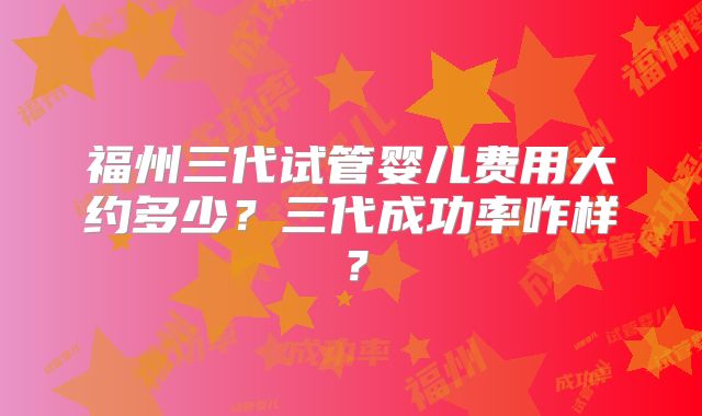 福州三代试管婴儿费用大约多少？三代成功率咋样？