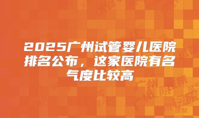 2025广州试管婴儿医院排名公布，这家医院有名气度比较高