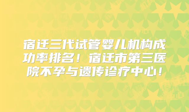 宿迁三代试管婴儿机构成功率排名！宿迁市第三医院不孕与遗传诊疗中心！
