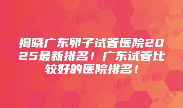 揭晓广东卵子试管医院2025最新排名！广东试管比较好的医院排名！