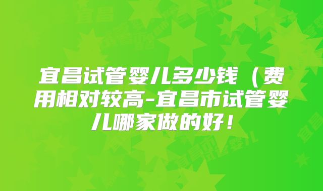宜昌试管婴儿多少钱（费用相对较高-宜昌市试管婴儿哪家做的好！