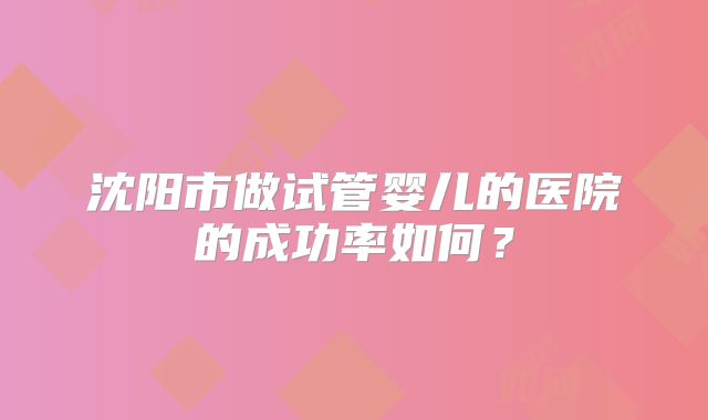 沈阳市做试管婴儿的医院的成功率如何？