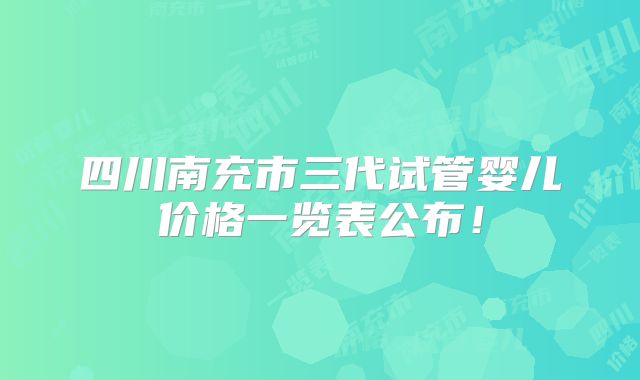 四川南充市三代试管婴儿价格一览表公布！