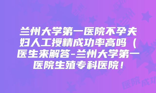 兰州大学第一医院不孕夫妇人工授精成功率高吗（医生来解答-兰州大学第一医院生殖专科医院！
